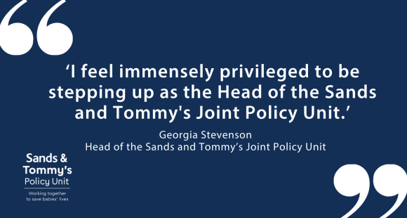White text on dark blue background reads "I feel immensely privileged to be stepping up as the Head of the Sands and Tommy's Joint Policy Unit." Georgia Stevenson Head of the Sands and Tommy’s Joint Policy Unit