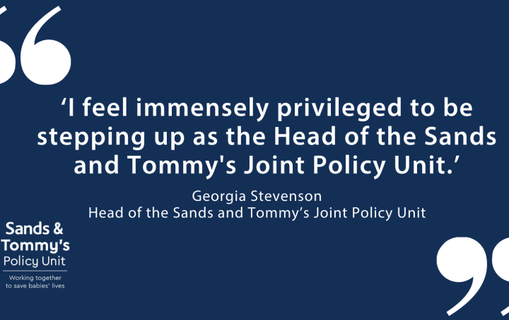 White text on dark blue background reads "I feel immensely privileged to be stepping up as the Head of the Sands and Tommy's Joint Policy Unit." Georgia Stevenson Head of the Sands and Tommy’s Joint Policy Unit